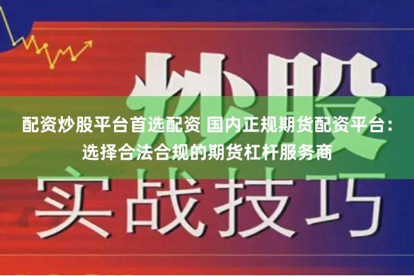 配资炒股平台首选配资 国内正规期货配资平台：选择合法合规的期货杠杆服务商