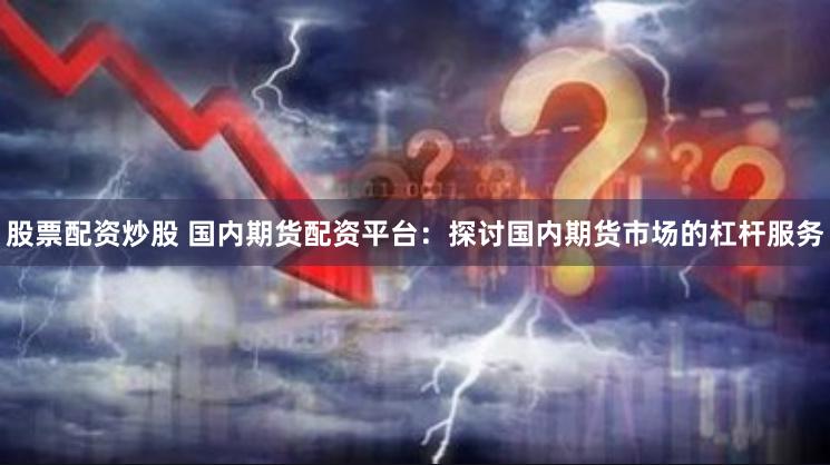 股票配资炒股 国内期货配资平台：探讨国内期货市场的杠杆服务