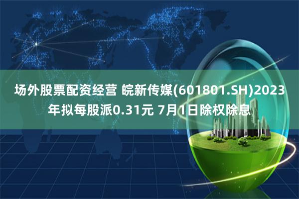 场外股票配资经营 皖新传媒(601801.SH)2023年拟每股派0.31元 7月1日除权除息