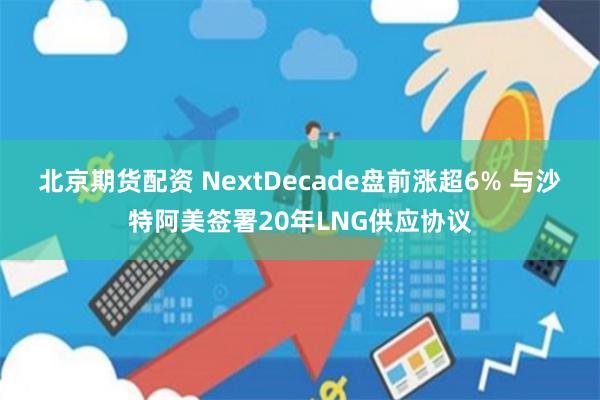 北京期货配资 NextDecade盘前涨超6% 与沙特阿美签署20年LNG供应协议