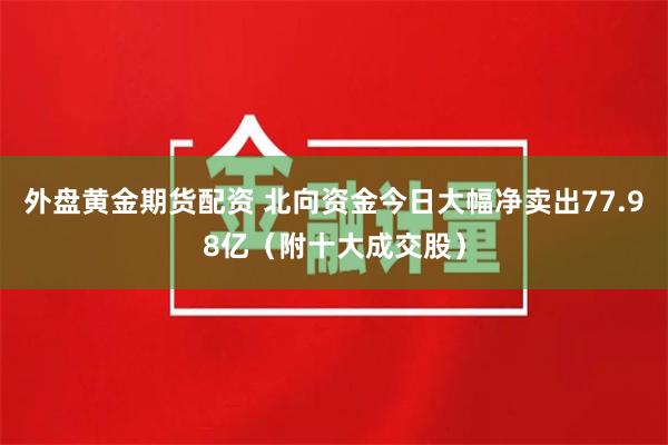 外盘黄金期货配资 北向资金今日大幅净卖出77.98亿（附十大成交股）