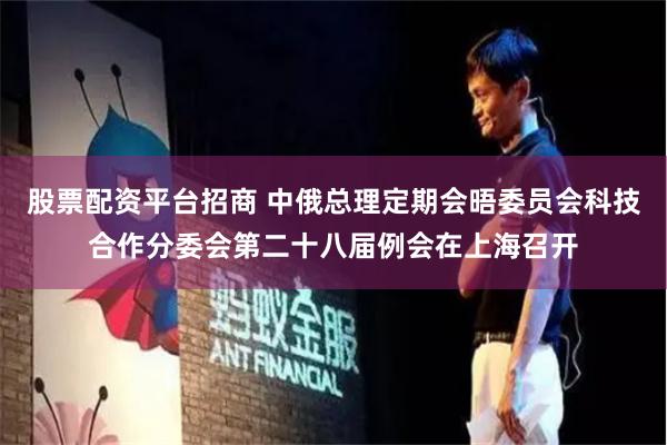 股票配资平台招商 中俄总理定期会晤委员会科技合作分委会第二十八届例会在上海召开