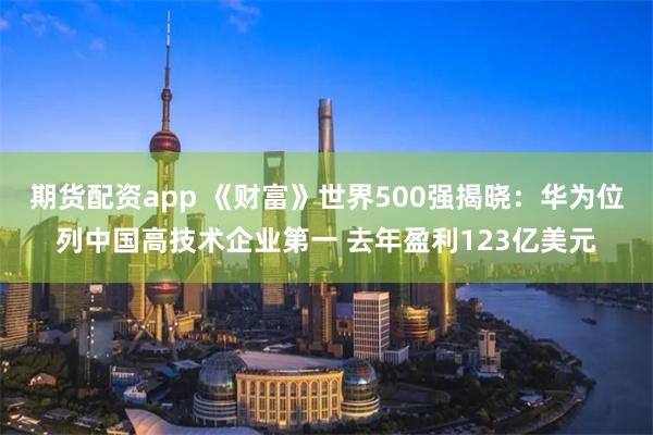 期货配资app 《财富》世界500强揭晓：华为位列中国高技术企业第一 去年盈利123亿美元