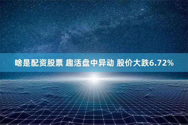 啥是配资股票 趣活盘中异动 股价大跌6.72%