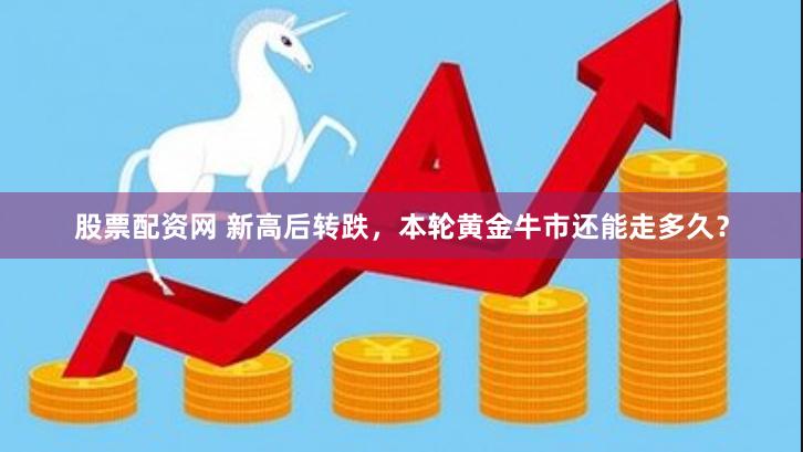 股票配资网 新高后转跌，本轮黄金牛市还能走多久？