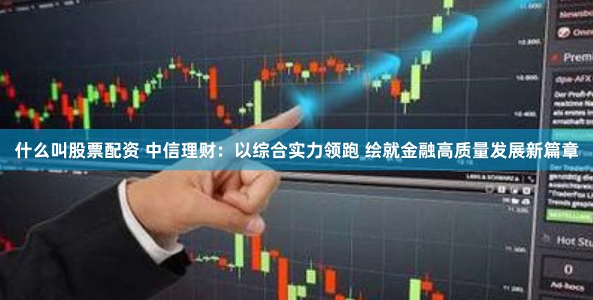 什么叫股票配资 中信理财：以综合实力领跑 绘就金融高质量发展新篇章