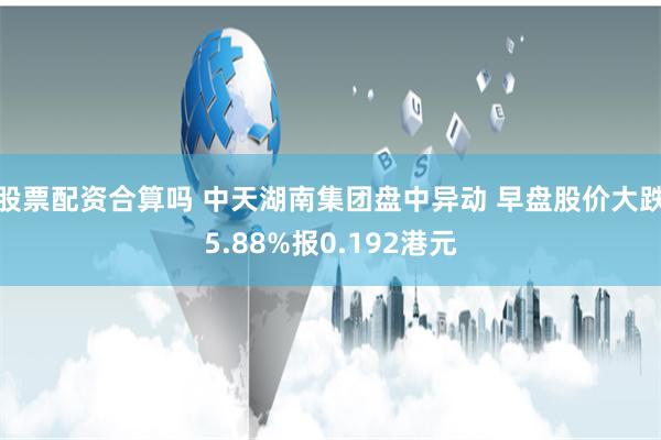 股票配资合算吗 中天湖南集团盘中异动 早盘股价大跌5.88%报0.192港元