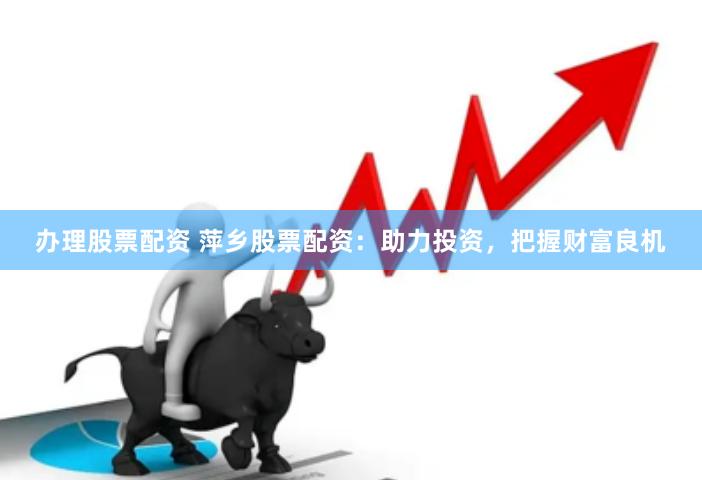 办理股票配资 萍乡股票配资：助力投资，把握财富良机