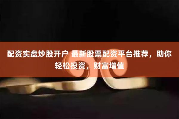 配资实盘炒股开户 最新股票配资平台推荐，助你轻松投资，财富增值