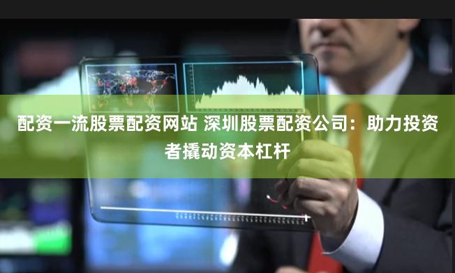 配资一流股票配资网站 深圳股票配资公司：助力投资者撬动资本杠杆