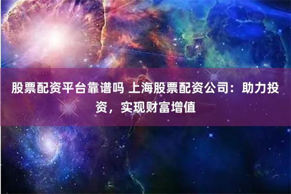 股票配资平台靠谱吗 上海股票配资公司：助力投资，实现财富增值