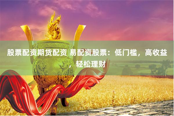 股票配资期货配资 易配资股票：低门槛，高收益，轻松理财