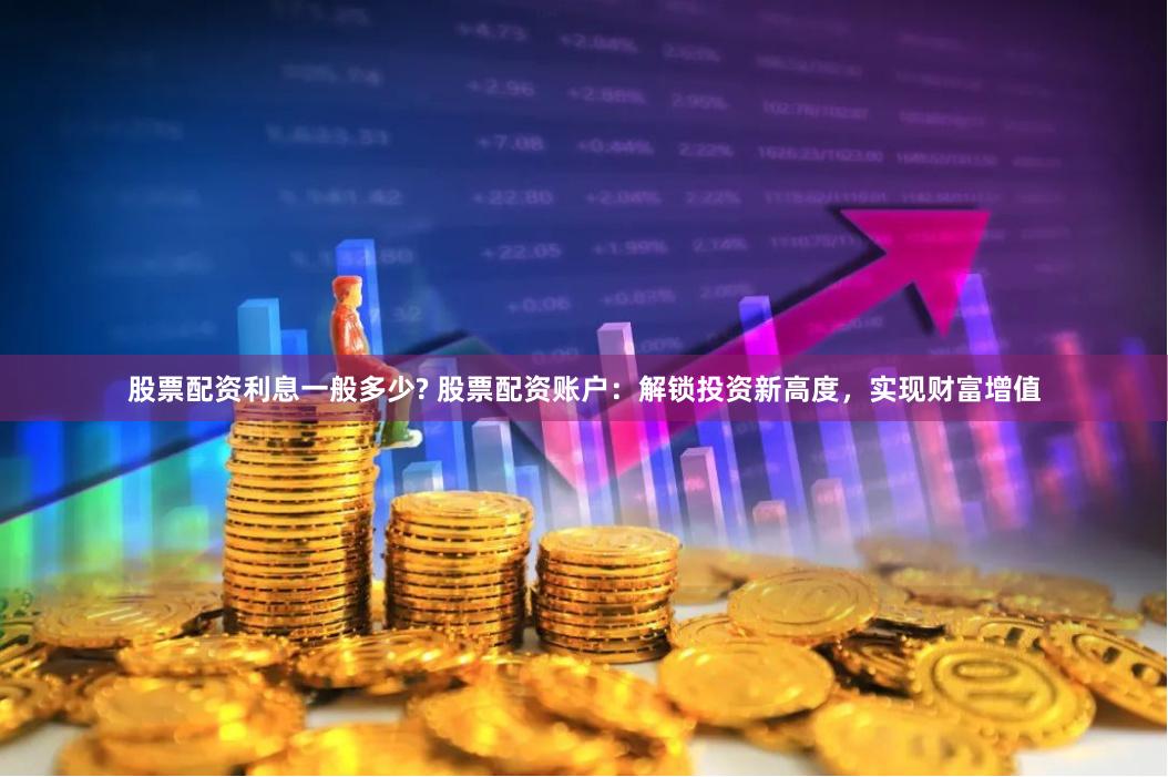 股票配资利息一般多少? 股票配资账户：解锁投资新高度，实现财富增值