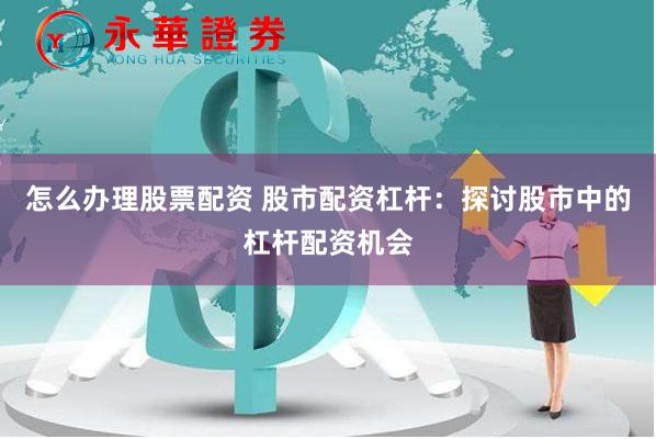 怎么办理股票配资 股市配资杠杆：探讨股市中的杠杆配资机会