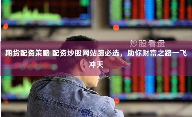期货配资策略 配资炒股网站蹿必选，助你财富之路一飞冲天