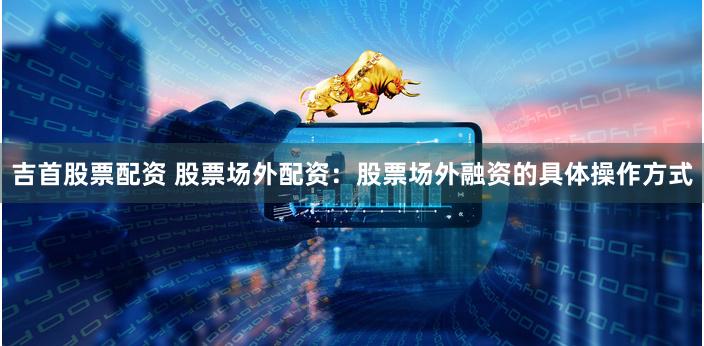 吉首股票配资 股票场外配资：股票场外融资的具体操作方式