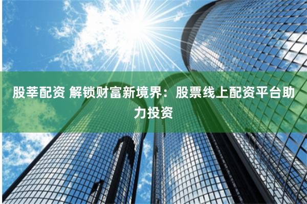 股莘配资 解锁财富新境界：股票线上配资平台助力投资