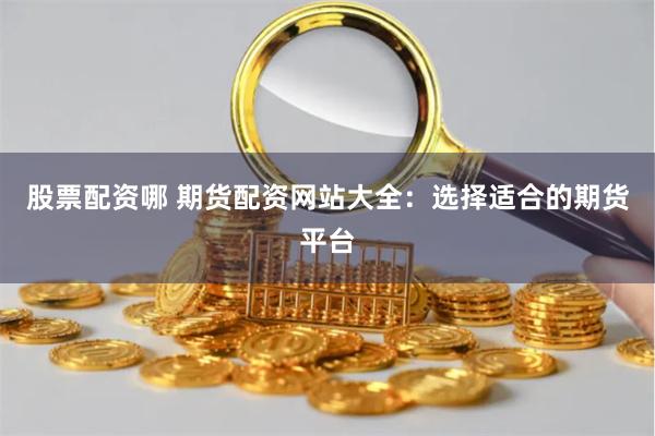 股票配资哪 期货配资网站大全：选择适合的期货平台