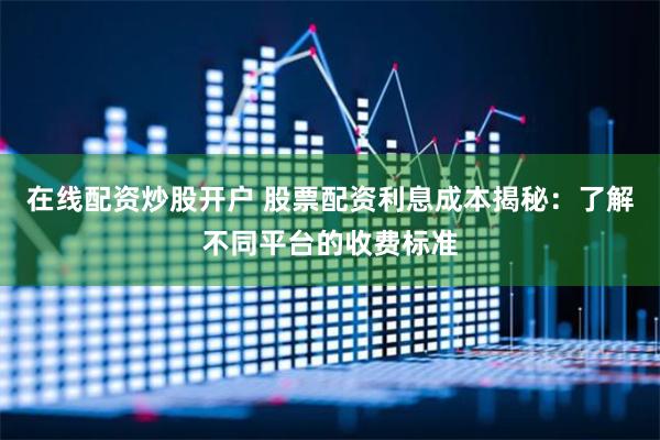 在线配资炒股开户 股票配资利息成本揭秘：了解不同平台的收费标准