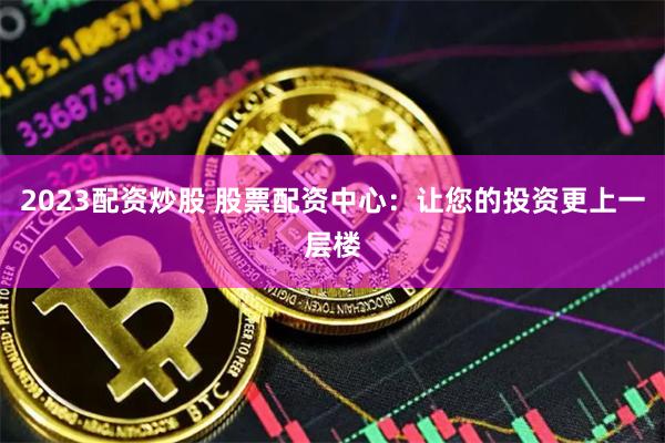 2023配资炒股 股票配资中心：让您的投资更上一层楼