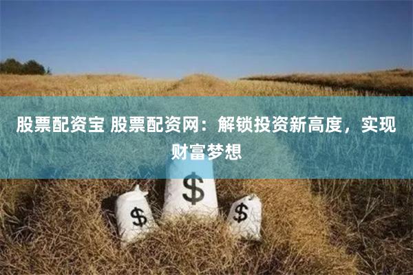 股票配资宝 股票配资网：解锁投资新高度，实现财富梦想