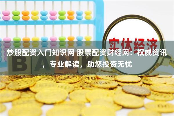 炒股配资入门知识网 股票配资财经网：权威资讯，专业解读，助您投资无忧
