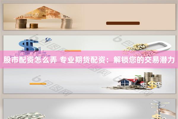 股市配资怎么弄 专业期货配资：解锁您的交易潜力