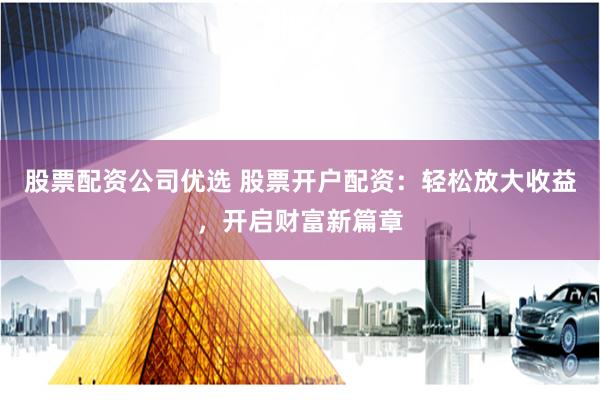股票配资公司优选 股票开户配资：轻松放大收益，开启财富新篇章