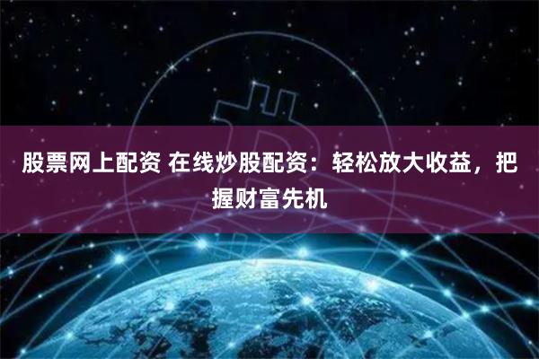 股票网上配资 在线炒股配资：轻松放大收益，把握财富先机