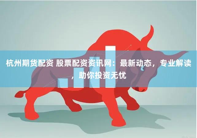杭州期货配资 股票配资资讯网：最新动态，专业解读，助你投资无忧
